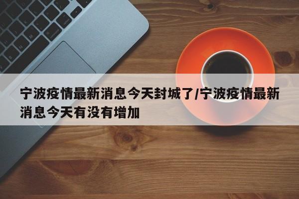 宁波疫情最新消息今天封城了/宁波疫情最新消息今天有没有增加