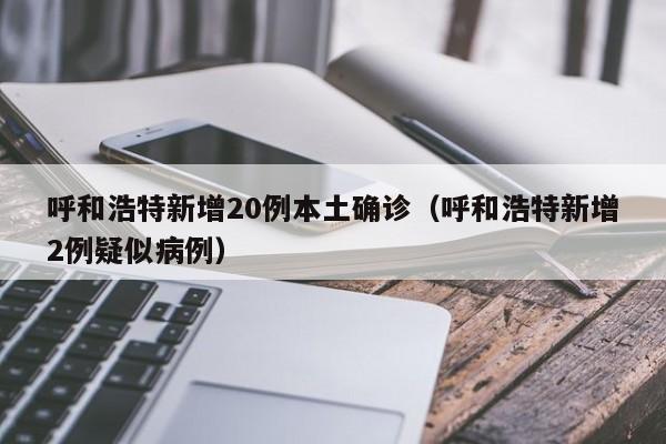 呼和浩特新增20例本土确诊(呼和浩特新增2例疑似病例)