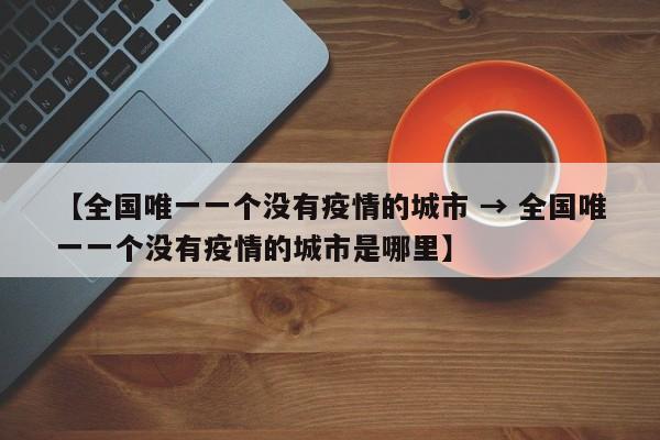 【全国唯一一个没有疫情的城市 → 全国唯一一个没有疫情的城市是哪里】