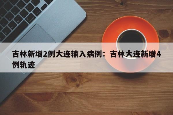 吉林新增2例大连输入病例:吉林大连新增4例轨迹