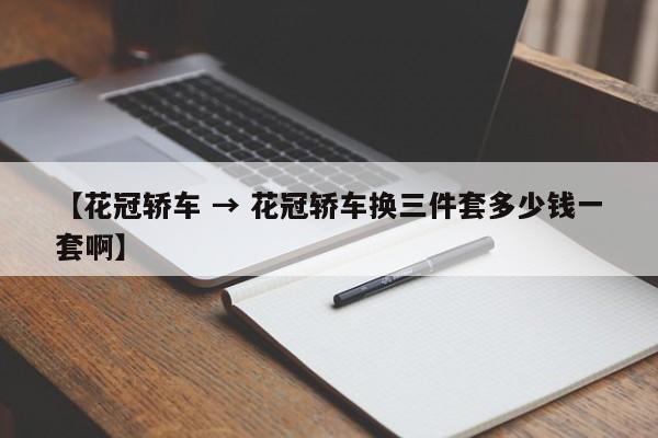 【花冠轿车 → 花冠轿车换三件套多少钱一套啊】