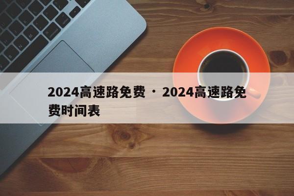 2024高速路免费 · 2024高速路免费时间表