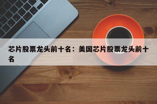 芯片股票龙头前十名:美国芯片股票龙头前十名
