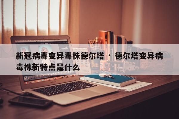 新冠病毒变异毒株德尔塔 · 德尔塔变异病毒株新特点是什么