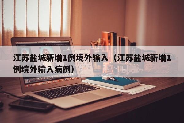 江苏盐城新增1例境外输入(江苏盐城新增1例境外输入病例)
