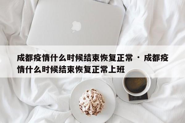 成都疫情什么时候结束恢复正常 · 成都疫情什么时候结束恢复正常上班