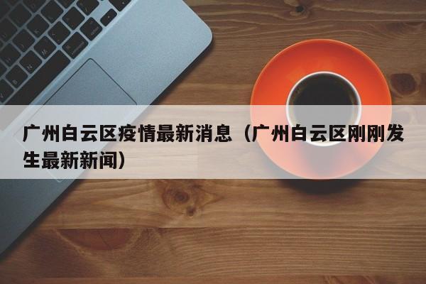 广州白云区疫情最新消息(广州白云区刚刚发生最新新闻)