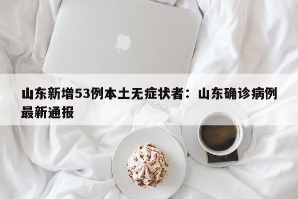 山东新增53例本土无症状者:山东确诊病例最新通报