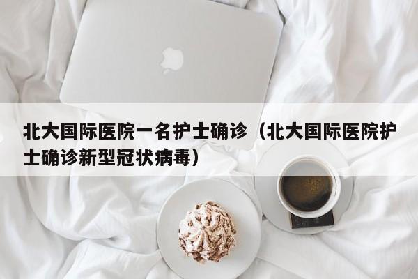 北大国际医院一名护士确诊(北大国际医院护士确诊新型冠状病毒)