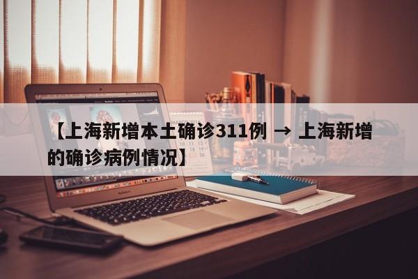 【上海新增本土确诊311例 → 上海新增的确诊病例情况】