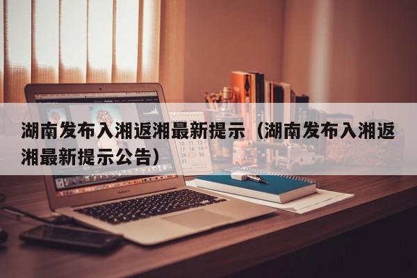 湖南发布入湘返湘最新提示(湖南发布入湘返湘最新提示公告)
