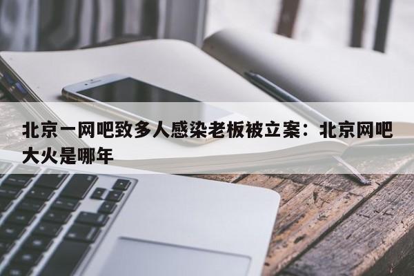 北京一网吧致多人感染老板被立案：北京网吧大火是哪年