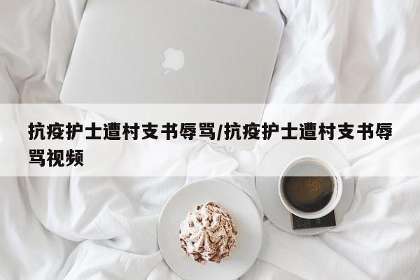 抗疫护士遭村支书辱骂/抗疫护士遭村支书辱骂视频