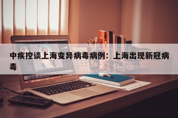 中疾控谈上海变异病毒病例:上海出现新冠病毒