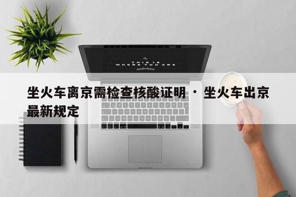 坐火车离京需检查核酸证明 · 坐火车出京最新规定