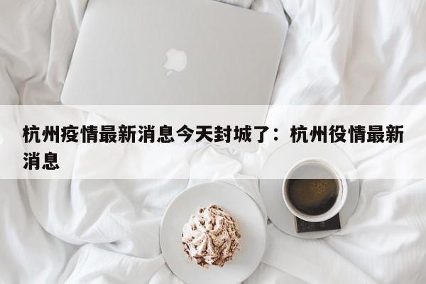 杭州疫情最新消息今天封城了:杭州役情最新消息