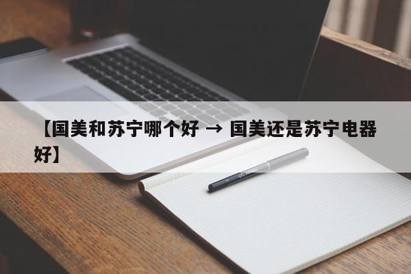 【国美和苏宁哪个好 → 国美还是苏宁电器好】