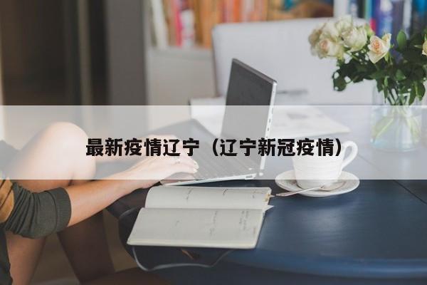 最新疫情辽宁(辽宁新冠疫情)