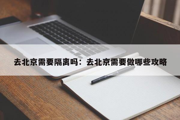 去北京需要隔离吗:去北京需要做哪些攻略