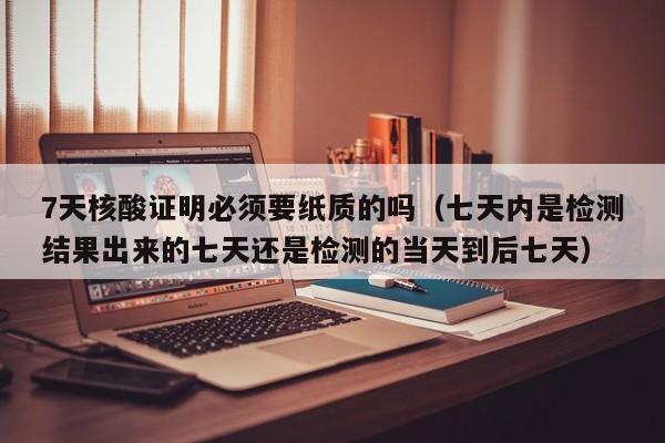7天核酸证明必须要纸质的吗(七天内是检测结果出来的七天还是检测的当天到后七天)