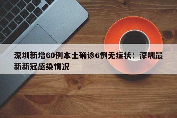 深圳新增60例本土确诊6例无症状:深圳最新新冠感染情况