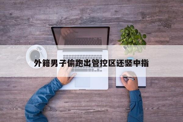 外籍男子偷跑出管控区还竖中指