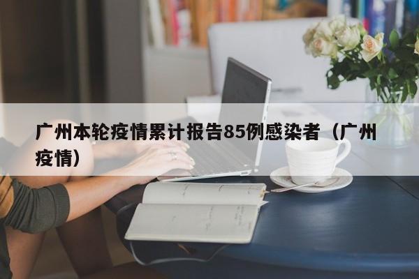 广州本轮疫情累计报告85例感染者(广州 疫情)