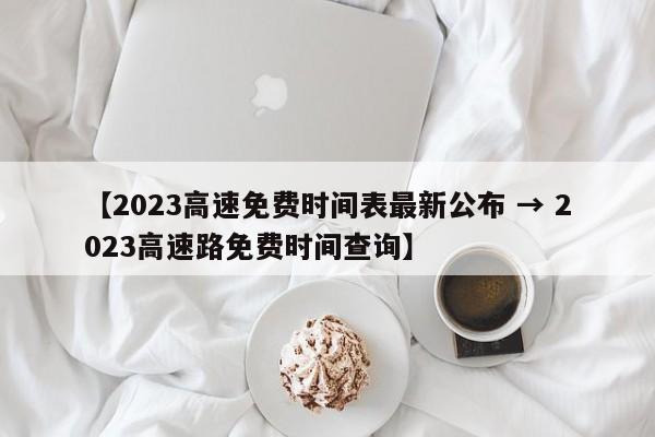 【2023高速免费时间表最新公布 → 2023高速路免费时间查询】