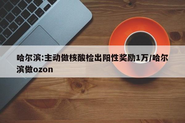哈尔滨:主动做核酸检出阳性奖励1万/哈尔滨做ozon