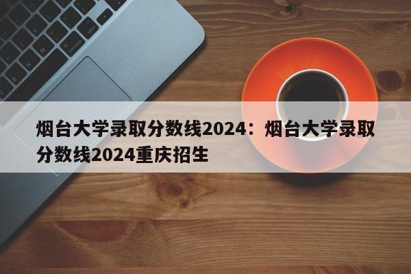 烟台大学录取分数线2024:烟台大学录取分数线2024重庆招生