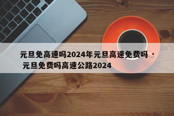 元旦免高速吗2024年元旦高速免费吗 · 元旦免费吗高速公路2024