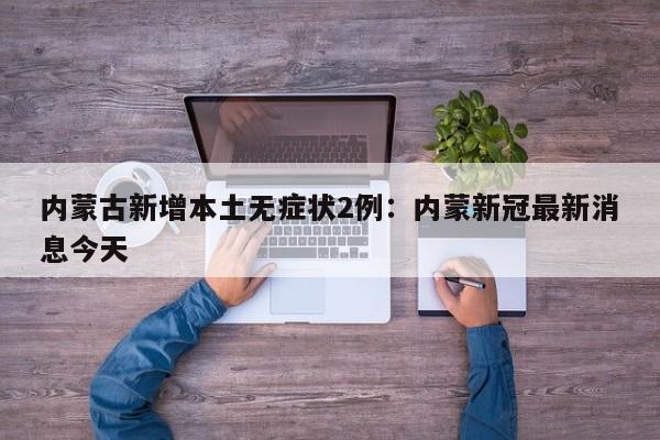 内蒙古新增本土无症状2例:内蒙新冠最新消息今天
