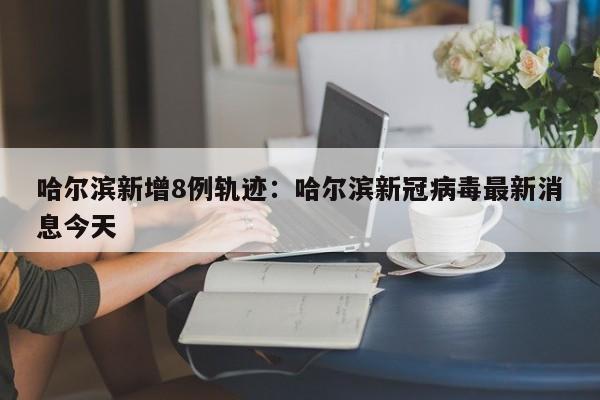 哈尔滨新增8例轨迹:哈尔滨新冠病毒最新消息今天