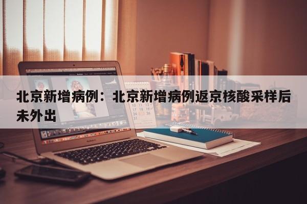 北京新增病例:北京新增病例返京核酸采样后未外出