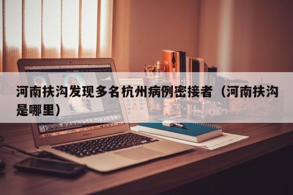 河南扶沟发现多名杭州病例密接者(河南扶沟是哪里)