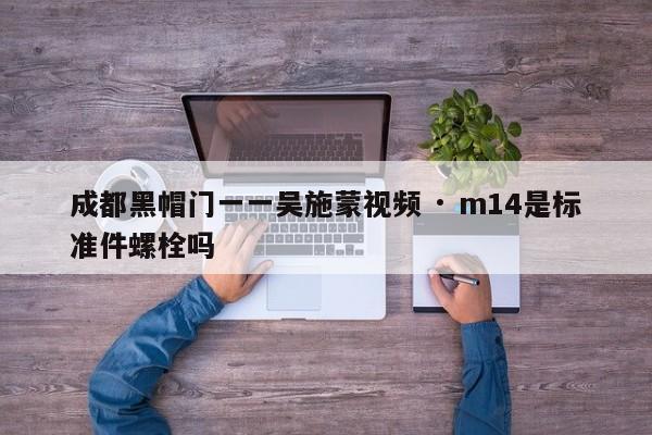 成都黑帽门一一吴施蒙视频 · m14是标准件螺栓吗