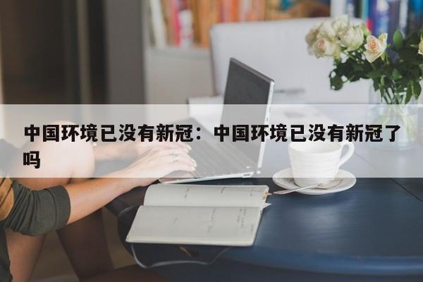 中国环境已没有新冠:中国环境已没有新冠了吗