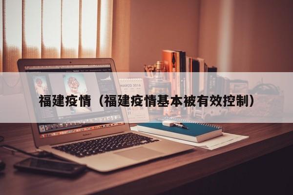 福建疫情(福建疫情基本被有效控制)