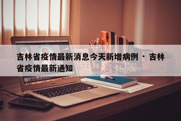 吉林省疫情最新消息今天新增病例 · 吉林省疫情最新通知