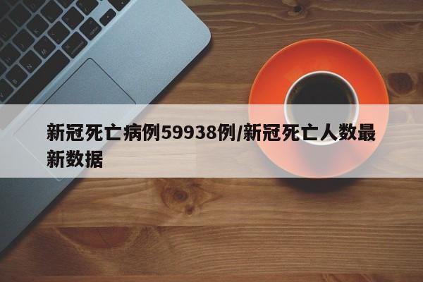 新冠死亡病例59938例/新冠死亡人数最新数据