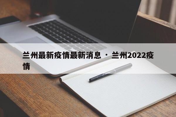 兰州最新疫情最新消息 · 兰州2022疫情