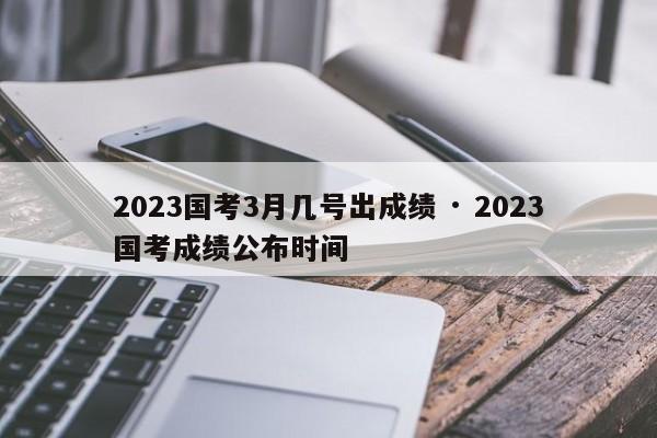 2023国考3月几号出成绩 · 2023国考成绩公布时间
