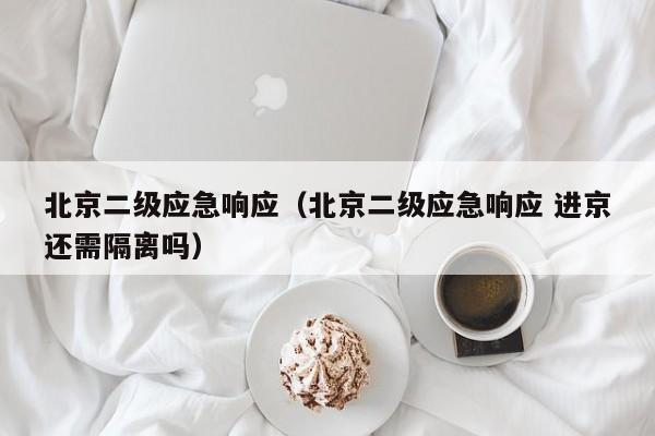 北京二级应急响应(北京二级应急响应 进京还需隔离吗)