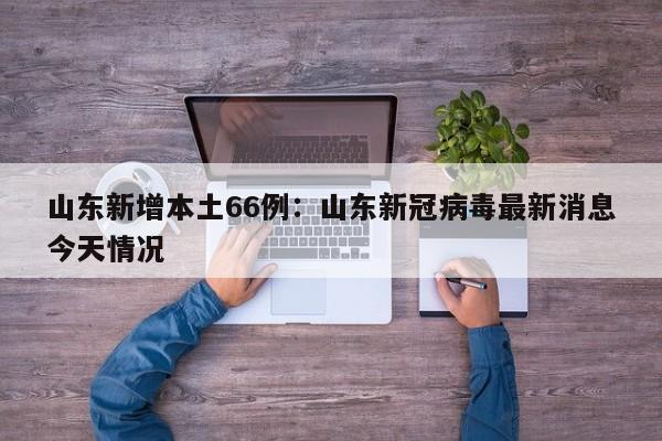 山东新增本土66例:山东新冠病毒最新消息今天情况