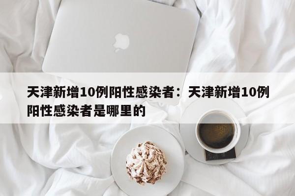 天津新增10例阳性感染者:天津新增10例阳性感染者是哪里的