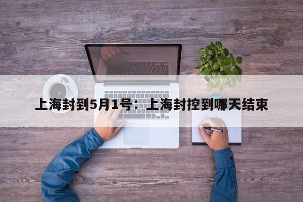 上海封到5月1号：上海封控到哪天结束