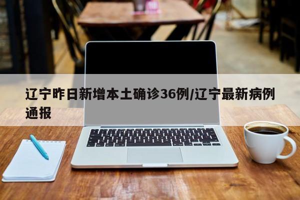辽宁昨日新增本土确诊36例/辽宁最新病例通报