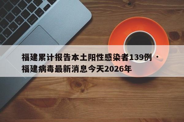 福建累计报告本土阳性感染者139例 · 福建病毒最新消息今天2026年