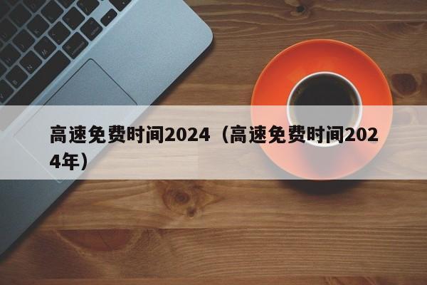 高速免费时间2024(高速免费时间2024年)