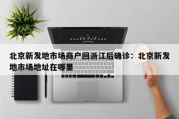 北京新发地市场商户回浙江后确诊:北京新发地市场地址在哪里